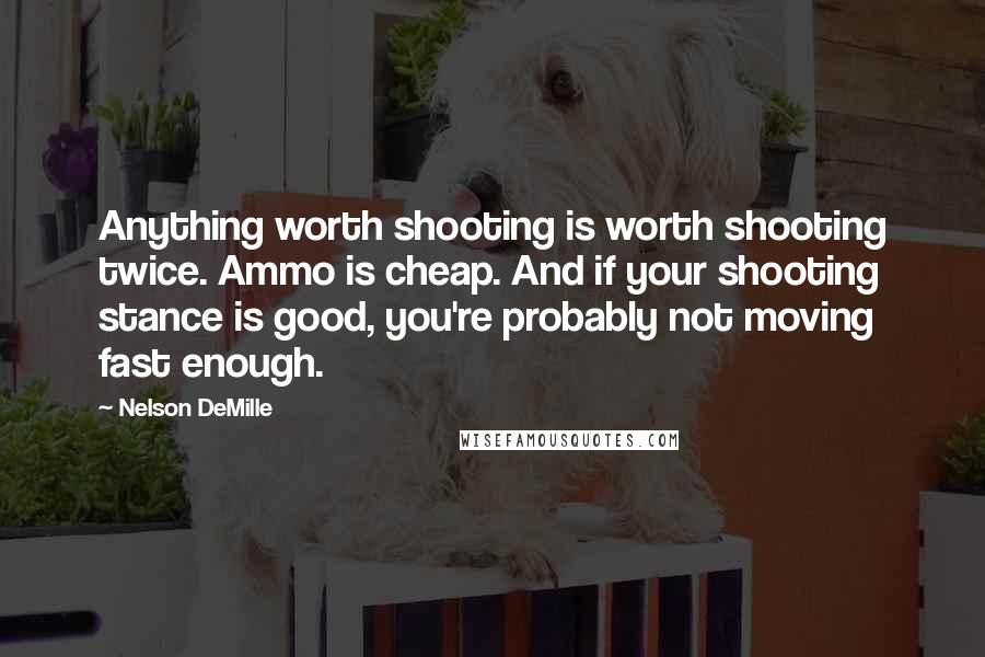 Nelson DeMille Quotes: Anything worth shooting is worth shooting twice. Ammo is cheap. And if your shooting stance is good, you're probably not moving fast enough.