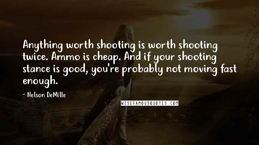 Nelson DeMille Quotes: Anything worth shooting is worth shooting twice. Ammo is cheap. And if your shooting stance is good, you're probably not moving fast enough.