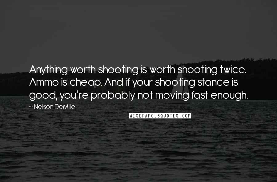 Nelson DeMille Quotes: Anything worth shooting is worth shooting twice. Ammo is cheap. And if your shooting stance is good, you're probably not moving fast enough.