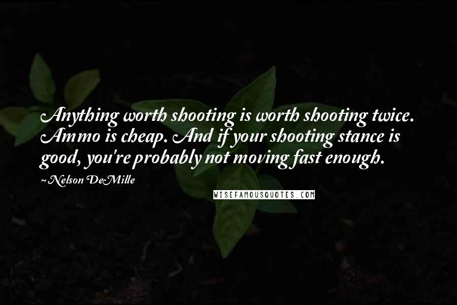 Nelson DeMille Quotes: Anything worth shooting is worth shooting twice. Ammo is cheap. And if your shooting stance is good, you're probably not moving fast enough.