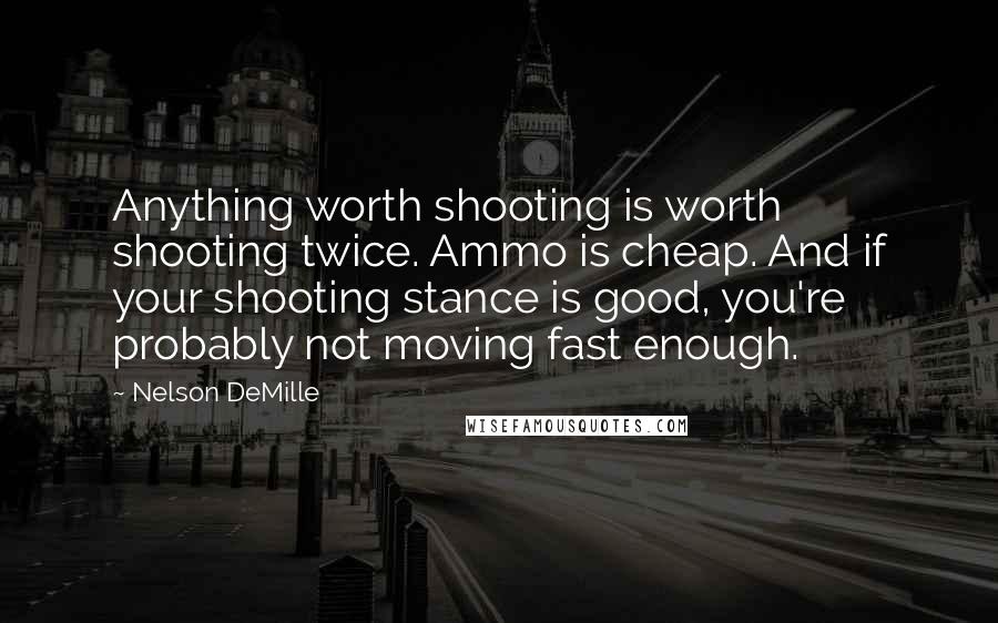Nelson DeMille Quotes: Anything worth shooting is worth shooting twice. Ammo is cheap. And if your shooting stance is good, you're probably not moving fast enough.