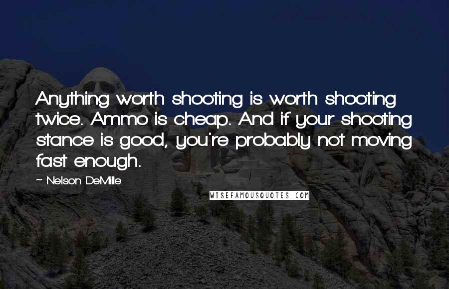 Nelson DeMille Quotes: Anything worth shooting is worth shooting twice. Ammo is cheap. And if your shooting stance is good, you're probably not moving fast enough.