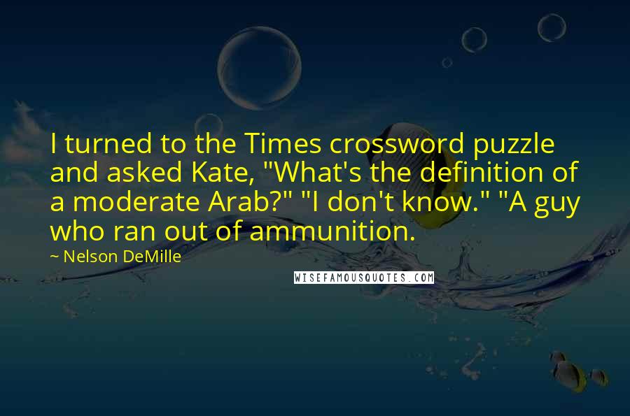 Nelson DeMille Quotes: I turned to the Times crossword puzzle and asked Kate, "What's the definition of a moderate Arab?" "I don't know." "A guy who ran out of ammunition.