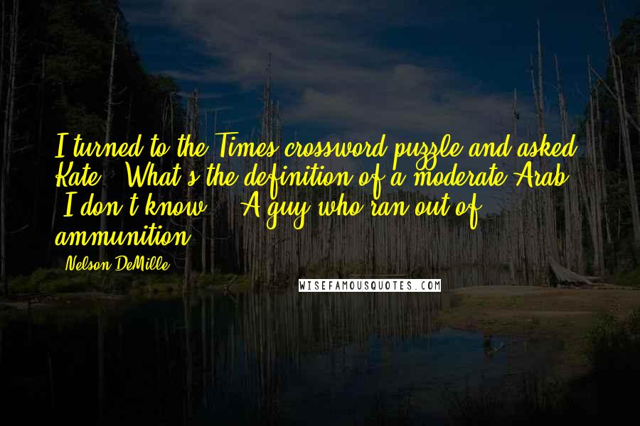 Nelson DeMille Quotes: I turned to the Times crossword puzzle and asked Kate, "What's the definition of a moderate Arab?" "I don't know." "A guy who ran out of ammunition.