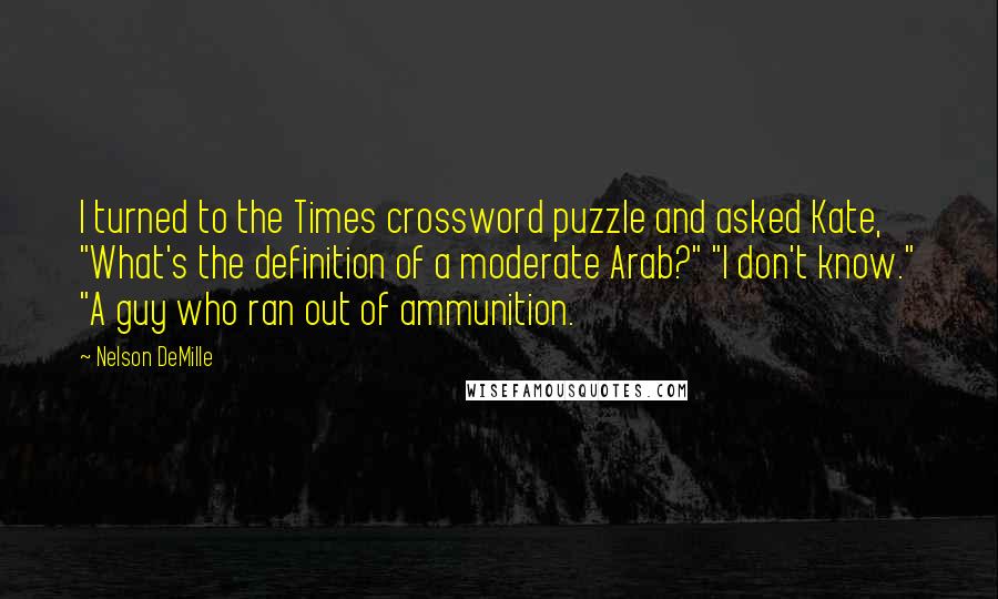 Nelson DeMille Quotes: I turned to the Times crossword puzzle and asked Kate, "What's the definition of a moderate Arab?" "I don't know." "A guy who ran out of ammunition.