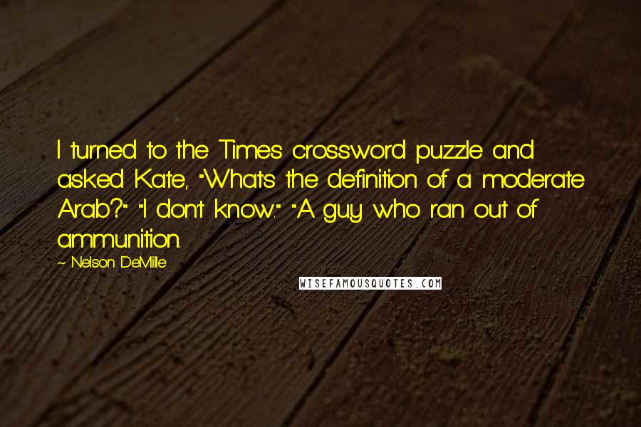 Nelson DeMille Quotes: I turned to the Times crossword puzzle and asked Kate, "What's the definition of a moderate Arab?" "I don't know." "A guy who ran out of ammunition.