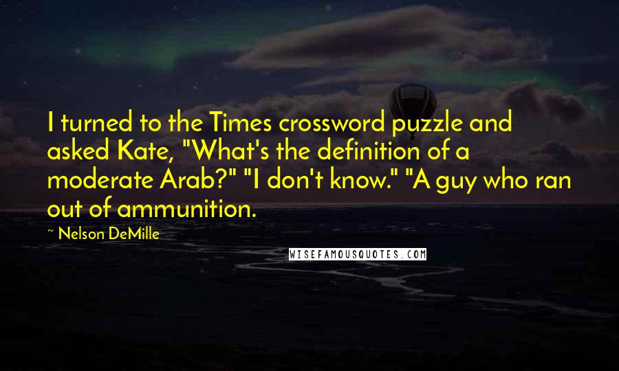 Nelson DeMille Quotes: I turned to the Times crossword puzzle and asked Kate, "What's the definition of a moderate Arab?" "I don't know." "A guy who ran out of ammunition.