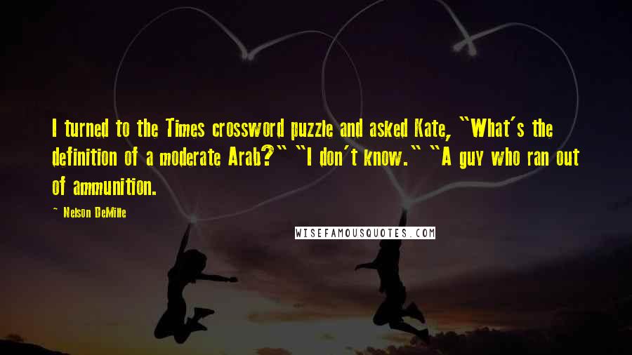 Nelson DeMille Quotes: I turned to the Times crossword puzzle and asked Kate, "What's the definition of a moderate Arab?" "I don't know." "A guy who ran out of ammunition.