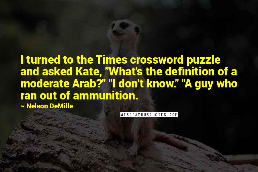 Nelson DeMille Quotes: I turned to the Times crossword puzzle and asked Kate, "What's the definition of a moderate Arab?" "I don't know." "A guy who ran out of ammunition.