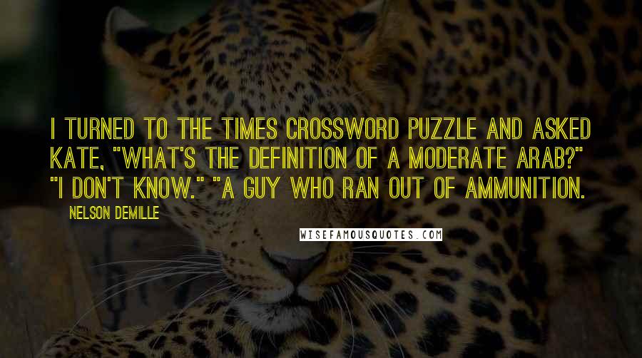 Nelson DeMille Quotes: I turned to the Times crossword puzzle and asked Kate, "What's the definition of a moderate Arab?" "I don't know." "A guy who ran out of ammunition.