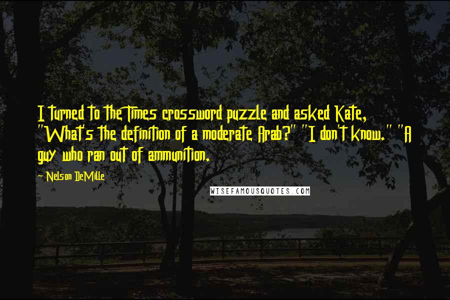 Nelson DeMille Quotes: I turned to the Times crossword puzzle and asked Kate, "What's the definition of a moderate Arab?" "I don't know." "A guy who ran out of ammunition.