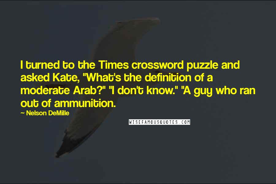 Nelson DeMille Quotes: I turned to the Times crossword puzzle and asked Kate, "What's the definition of a moderate Arab?" "I don't know." "A guy who ran out of ammunition.