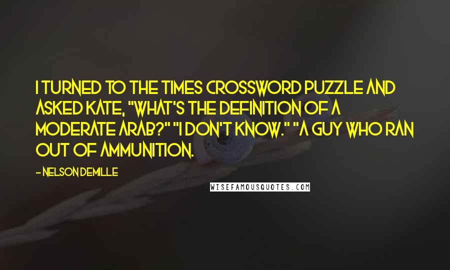 Nelson DeMille Quotes: I turned to the Times crossword puzzle and asked Kate, "What's the definition of a moderate Arab?" "I don't know." "A guy who ran out of ammunition.