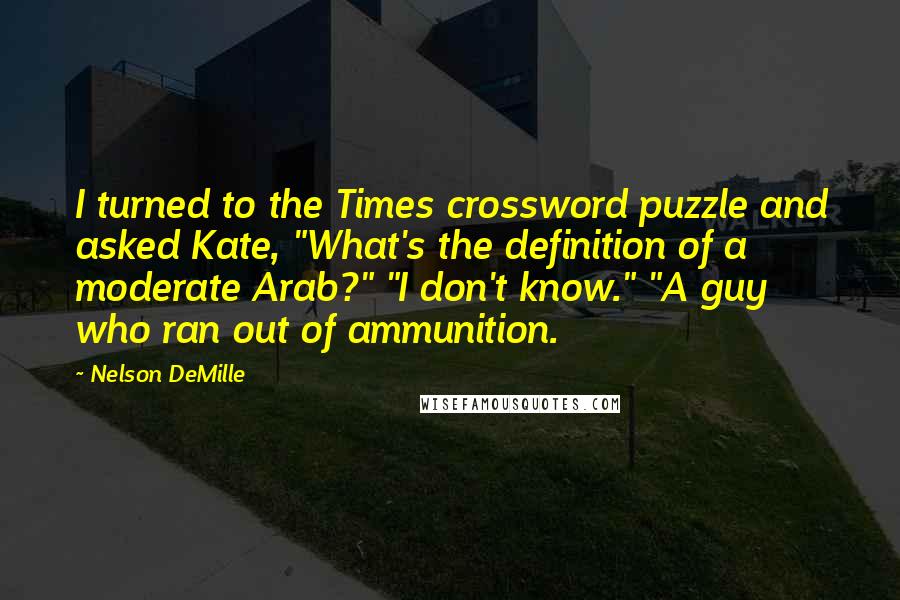 Nelson DeMille Quotes: I turned to the Times crossword puzzle and asked Kate, "What's the definition of a moderate Arab?" "I don't know." "A guy who ran out of ammunition.