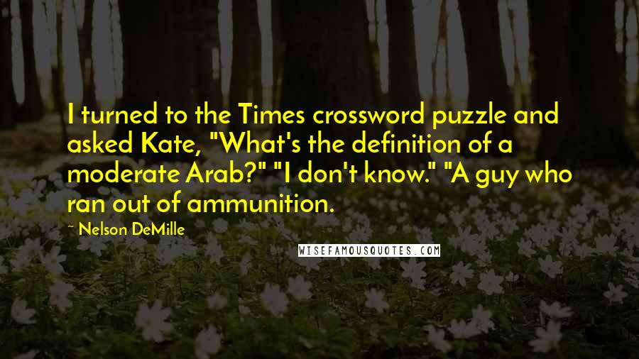 Nelson DeMille Quotes: I turned to the Times crossword puzzle and asked Kate, "What's the definition of a moderate Arab?" "I don't know." "A guy who ran out of ammunition.