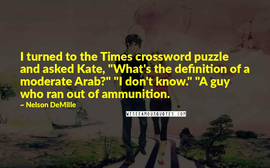 Nelson DeMille Quotes: I turned to the Times crossword puzzle and asked Kate, "What's the definition of a moderate Arab?" "I don't know." "A guy who ran out of ammunition.
