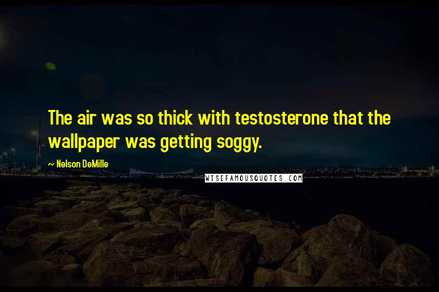 Nelson DeMille Quotes: The air was so thick with testosterone that the wallpaper was getting soggy.