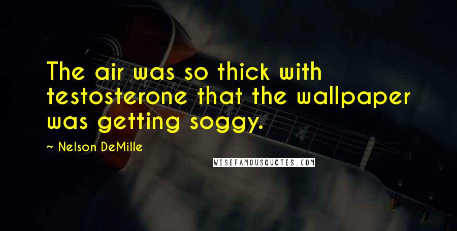 Nelson DeMille Quotes: The air was so thick with testosterone that the wallpaper was getting soggy.