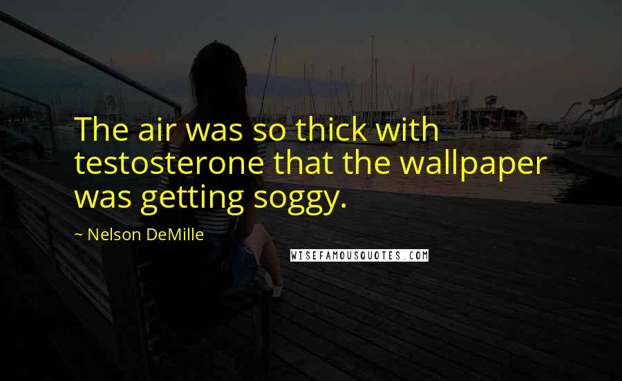 Nelson DeMille Quotes: The air was so thick with testosterone that the wallpaper was getting soggy.