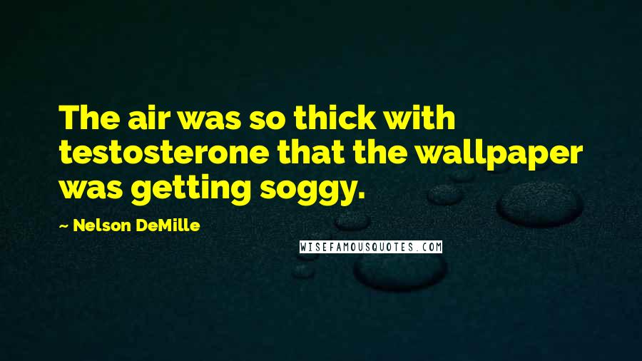 Nelson DeMille Quotes: The air was so thick with testosterone that the wallpaper was getting soggy.