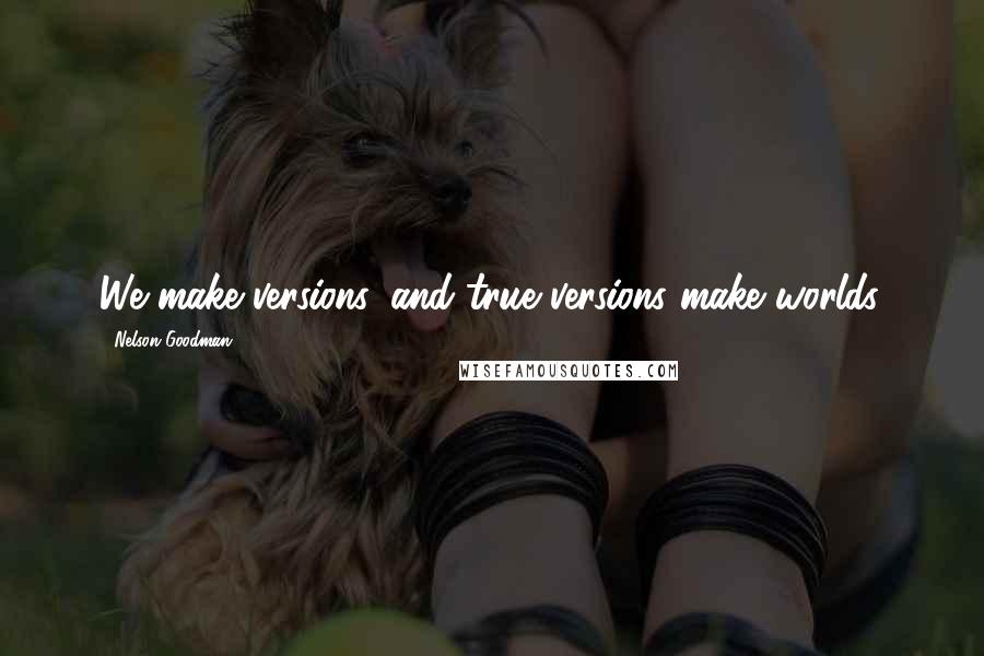 Nelson Goodman Quotes: We make versions, and true versions make worlds.