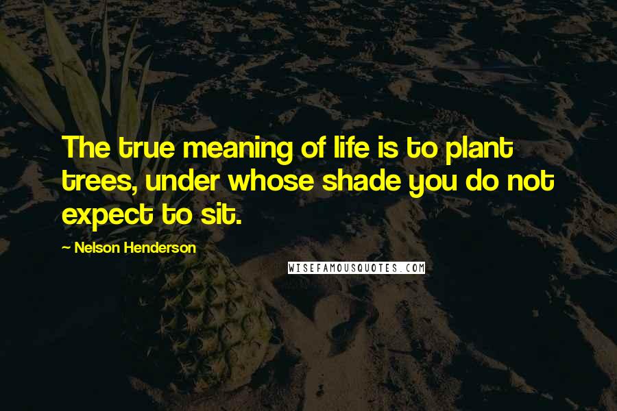 Nelson Henderson Quotes: The true meaning of life is to plant trees, under whose shade you do not expect to sit.
