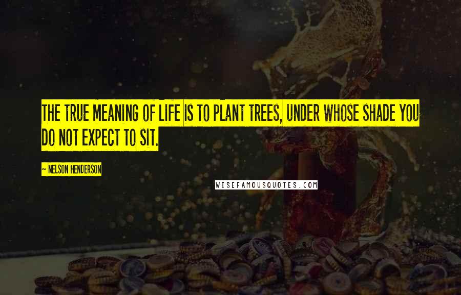 Nelson Henderson Quotes: The true meaning of life is to plant trees, under whose shade you do not expect to sit.