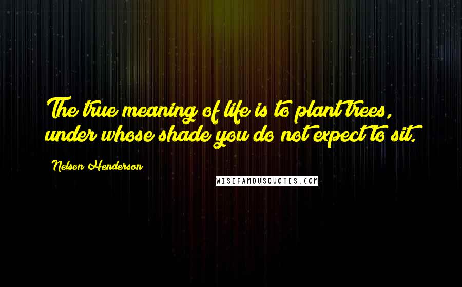 Nelson Henderson Quotes: The true meaning of life is to plant trees, under whose shade you do not expect to sit.