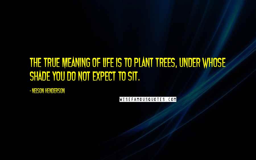 Nelson Henderson Quotes: The true meaning of life is to plant trees, under whose shade you do not expect to sit.
