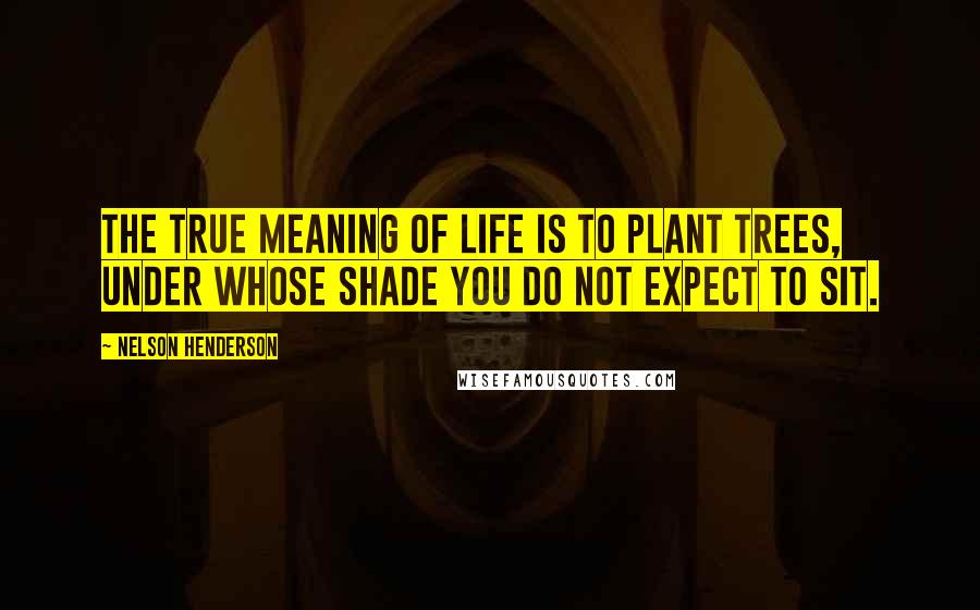 Nelson Henderson Quotes: The true meaning of life is to plant trees, under whose shade you do not expect to sit.