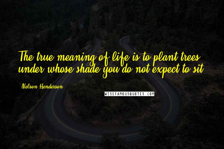 Nelson Henderson Quotes: The true meaning of life is to plant trees, under whose shade you do not expect to sit.
