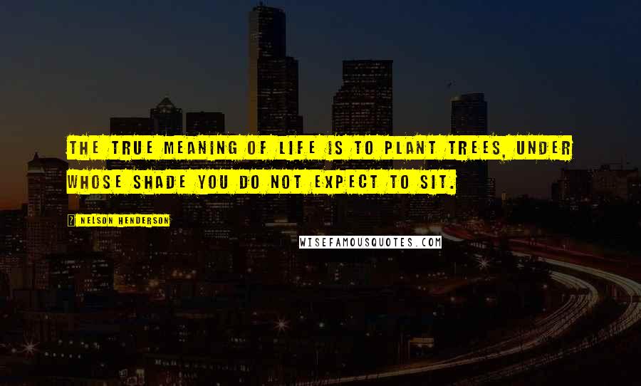 Nelson Henderson Quotes: The true meaning of life is to plant trees, under whose shade you do not expect to sit.