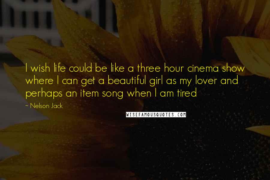 Nelson Jack Quotes: I wish life could be like a three hour cinema show where I can get a beautiful girl as my lover and perhaps an item song when I am tired