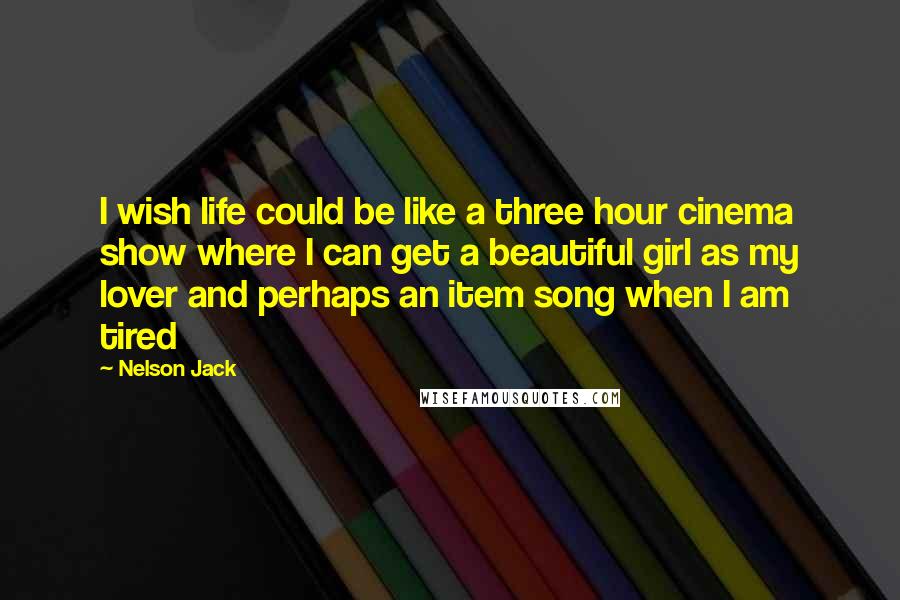 Nelson Jack Quotes: I wish life could be like a three hour cinema show where I can get a beautiful girl as my lover and perhaps an item song when I am tired