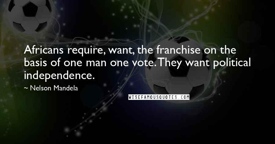 Nelson Mandela Quotes: Africans require, want, the franchise on the basis of one man one vote. They want political independence.