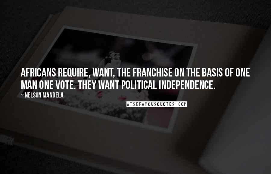 Nelson Mandela Quotes: Africans require, want, the franchise on the basis of one man one vote. They want political independence.