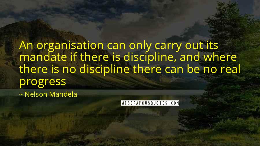 Nelson Mandela Quotes: An organisation can only carry out its mandate if there is discipline, and where there is no discipline there can be no real progress