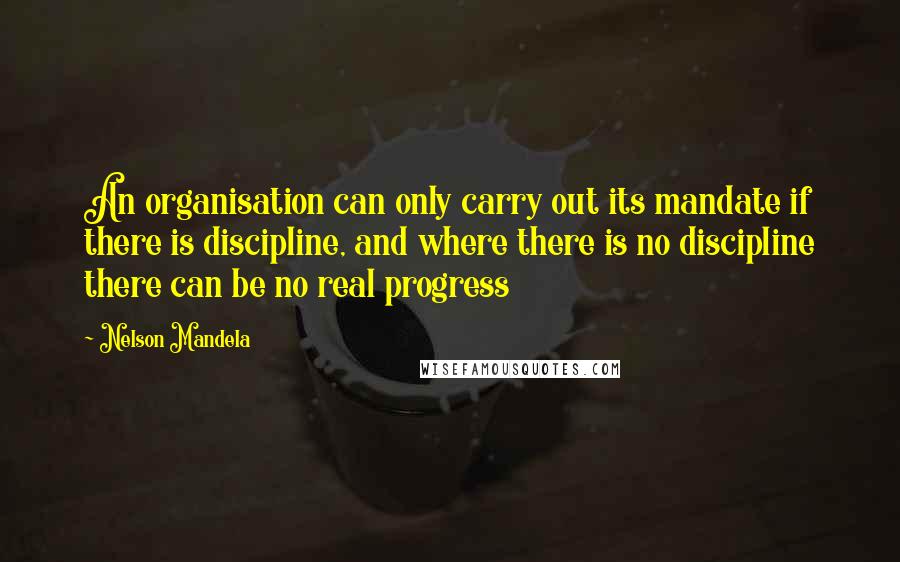 Nelson Mandela Quotes: An organisation can only carry out its mandate if there is discipline, and where there is no discipline there can be no real progress
