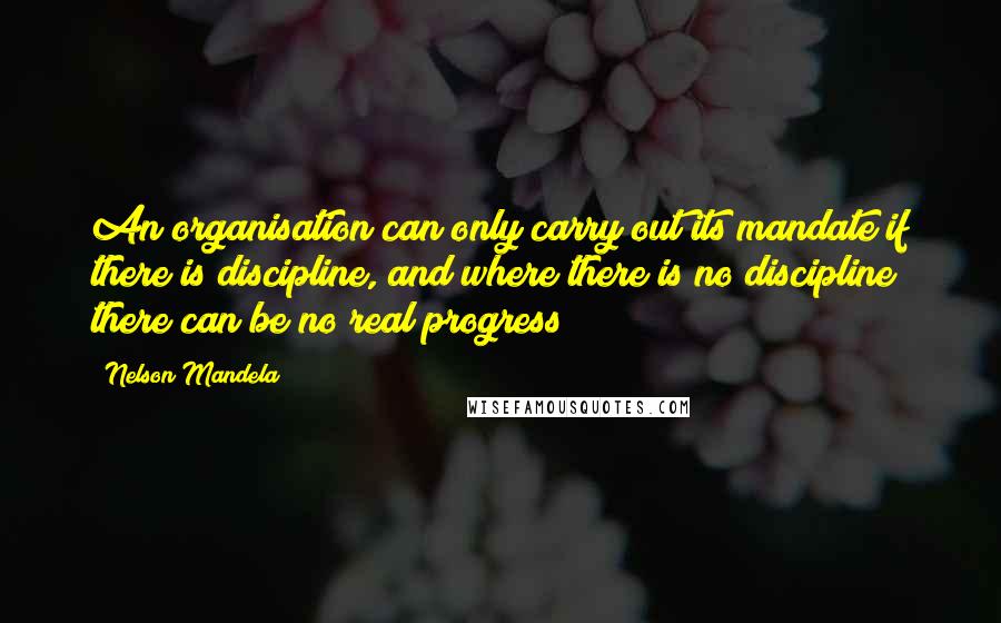 Nelson Mandela Quotes: An organisation can only carry out its mandate if there is discipline, and where there is no discipline there can be no real progress