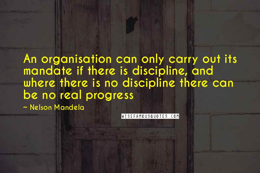 Nelson Mandela Quotes: An organisation can only carry out its mandate if there is discipline, and where there is no discipline there can be no real progress