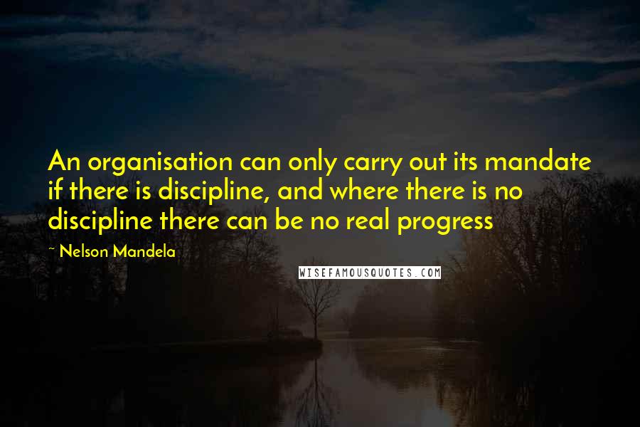 Nelson Mandela Quotes: An organisation can only carry out its mandate if there is discipline, and where there is no discipline there can be no real progress