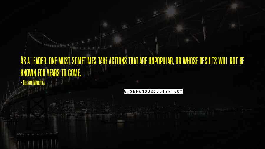 Nelson Mandela Quotes: As a leader, one must sometimes take actions that are unpopular, or whose results will not be known for years to come.