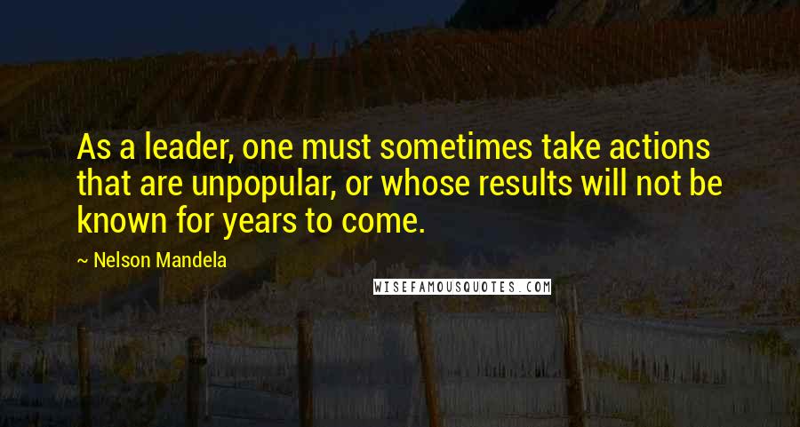 Nelson Mandela Quotes: As a leader, one must sometimes take actions that are unpopular, or whose results will not be known for years to come.