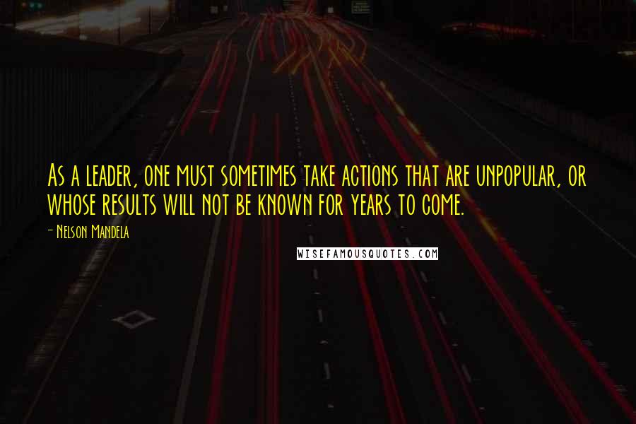 Nelson Mandela Quotes: As a leader, one must sometimes take actions that are unpopular, or whose results will not be known for years to come.