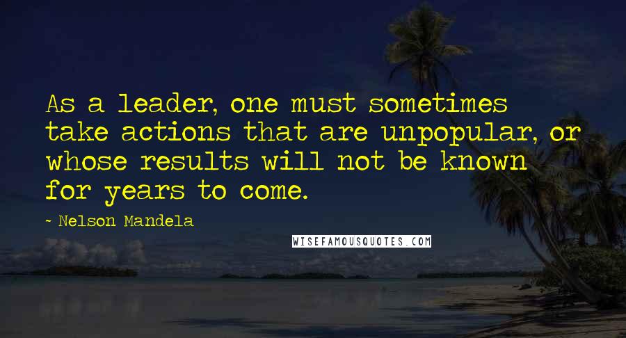 Nelson Mandela Quotes: As a leader, one must sometimes take actions that are unpopular, or whose results will not be known for years to come.