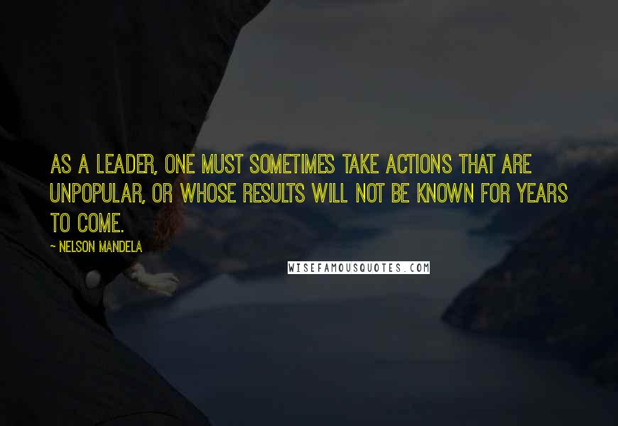 Nelson Mandela Quotes: As a leader, one must sometimes take actions that are unpopular, or whose results will not be known for years to come.