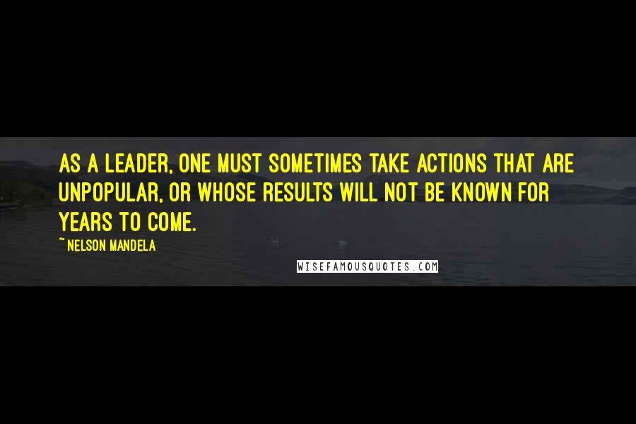 Nelson Mandela Quotes: As a leader, one must sometimes take actions that are unpopular, or whose results will not be known for years to come.