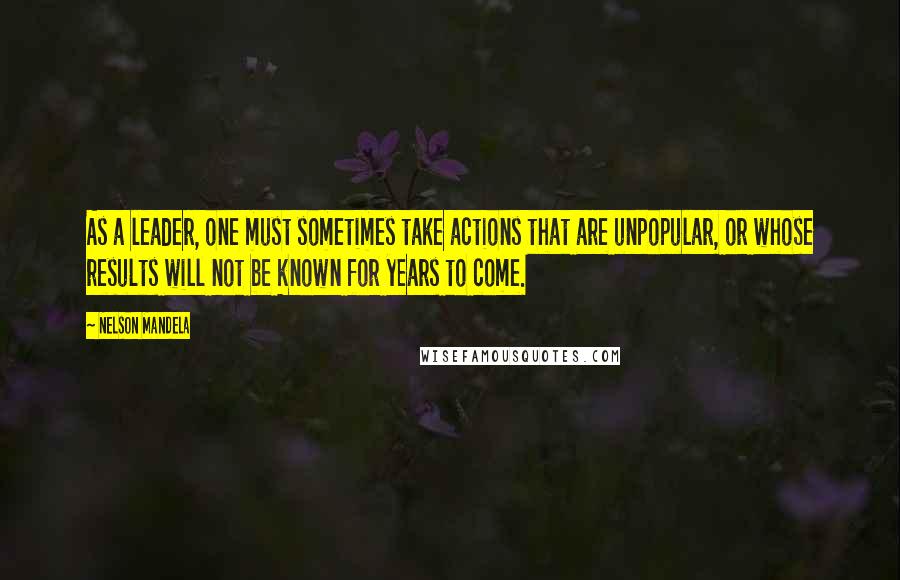 Nelson Mandela Quotes: As a leader, one must sometimes take actions that are unpopular, or whose results will not be known for years to come.