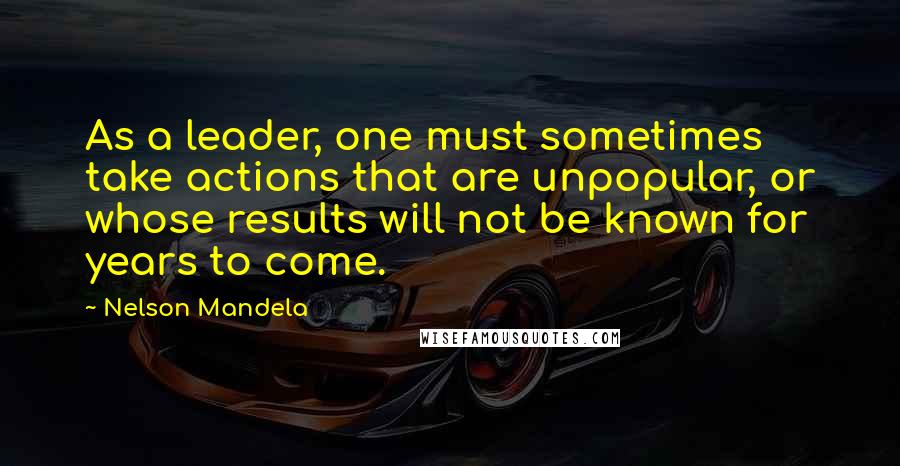 Nelson Mandela Quotes: As a leader, one must sometimes take actions that are unpopular, or whose results will not be known for years to come.