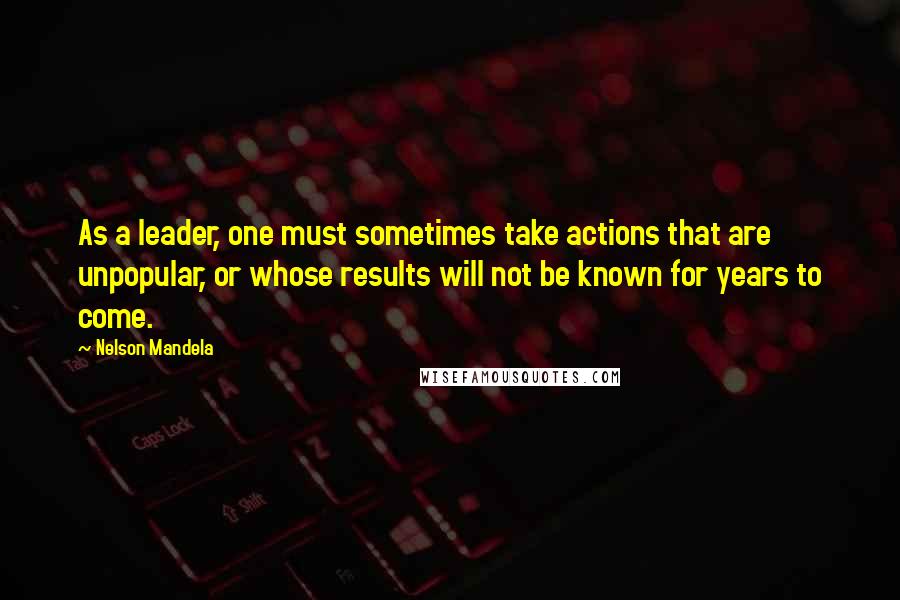 Nelson Mandela Quotes: As a leader, one must sometimes take actions that are unpopular, or whose results will not be known for years to come.